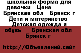 школьная форма для девочки › Цена ­ 1 000 - Брянская обл., Брянск г. Дети и материнство » Детская одежда и обувь   . Брянская обл.,Брянск г.